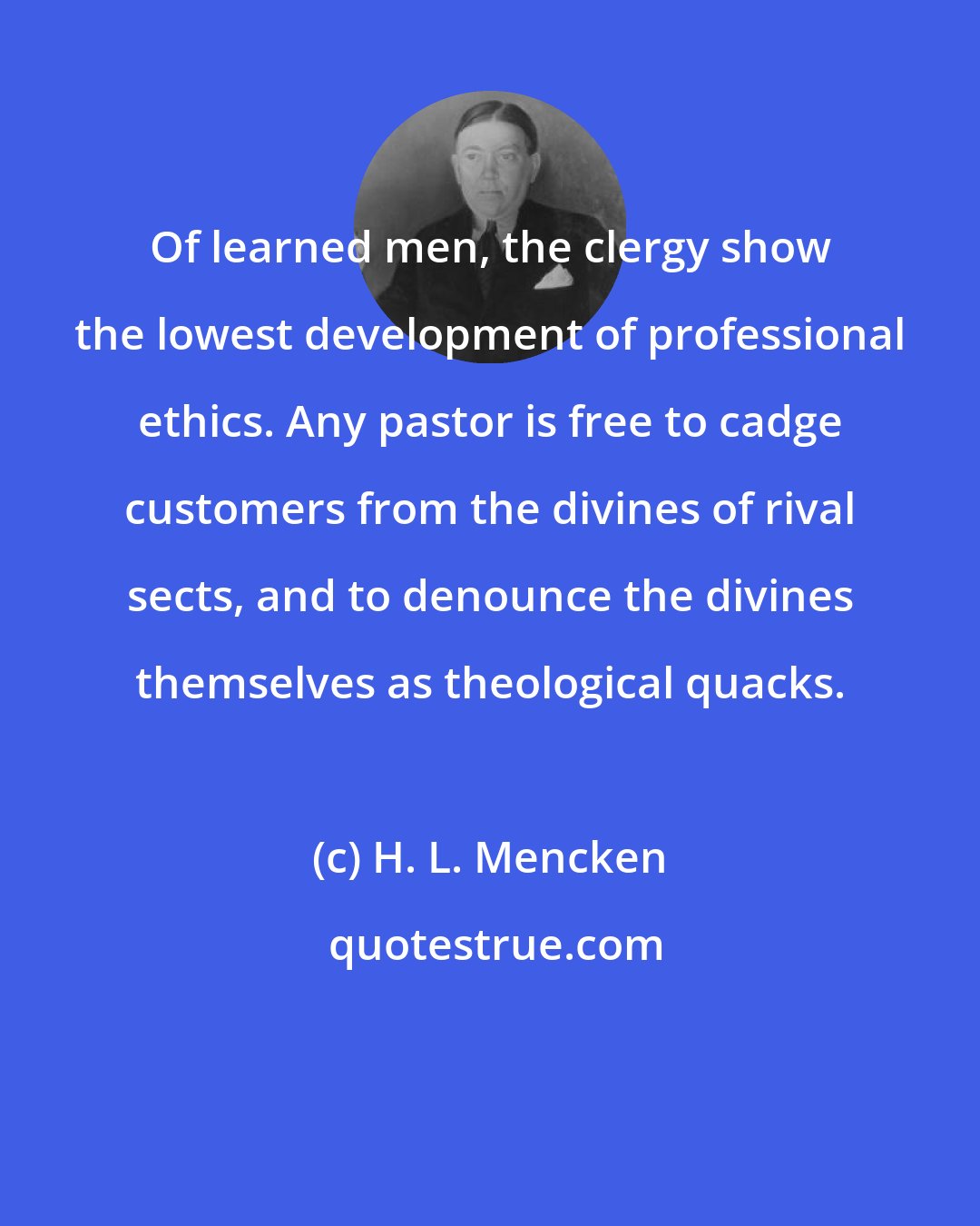H. L. Mencken: Of learned men, the clergy show the lowest development of professional ethics. Any pastor is free to cadge customers from the divines of rival sects, and to denounce the divines themselves as theological quacks.