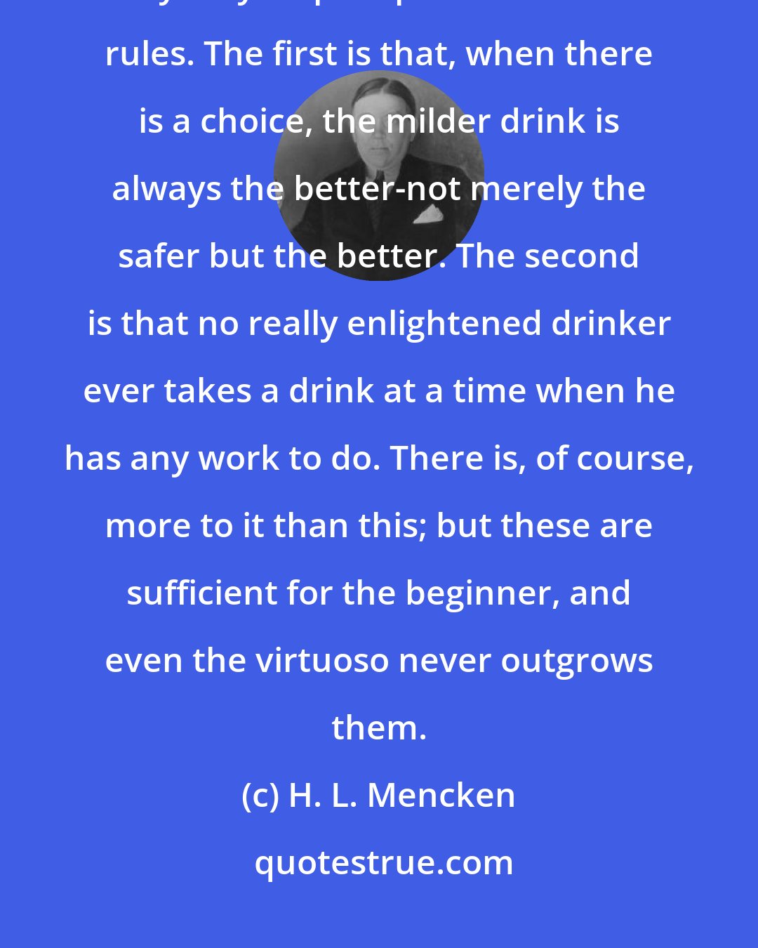 H. L. Mencken: Two simple principles lie at the bottom of the whole matter, and they may be precipitated into two rules. The first is that, when there is a choice, the milder drink is always the better-not merely the safer but the better. The second is that no really enlightened drinker ever takes a drink at a time when he has any work to do. There is, of course, more to it than this; but these are sufficient for the beginner, and even the virtuoso never outgrows them.