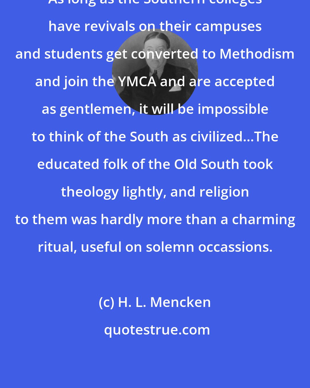 H. L. Mencken: As long as the Southern colleges have revivals on their campuses and students get converted to Methodism and join the YMCA and are accepted as gentlemen, it will be impossible to think of the South as civilized...The educated folk of the Old South took theology lightly, and religion to them was hardly more than a charming ritual, useful on solemn occassions.