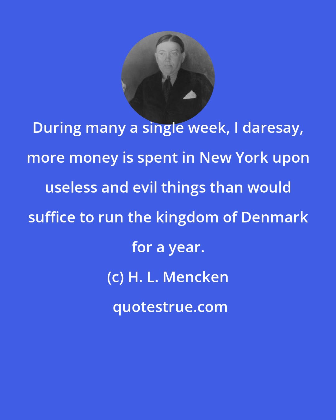 H. L. Mencken: During many a single week, I daresay, more money is spent in New York upon useless and evil things than would suffice to run the kingdom of Denmark for a year.