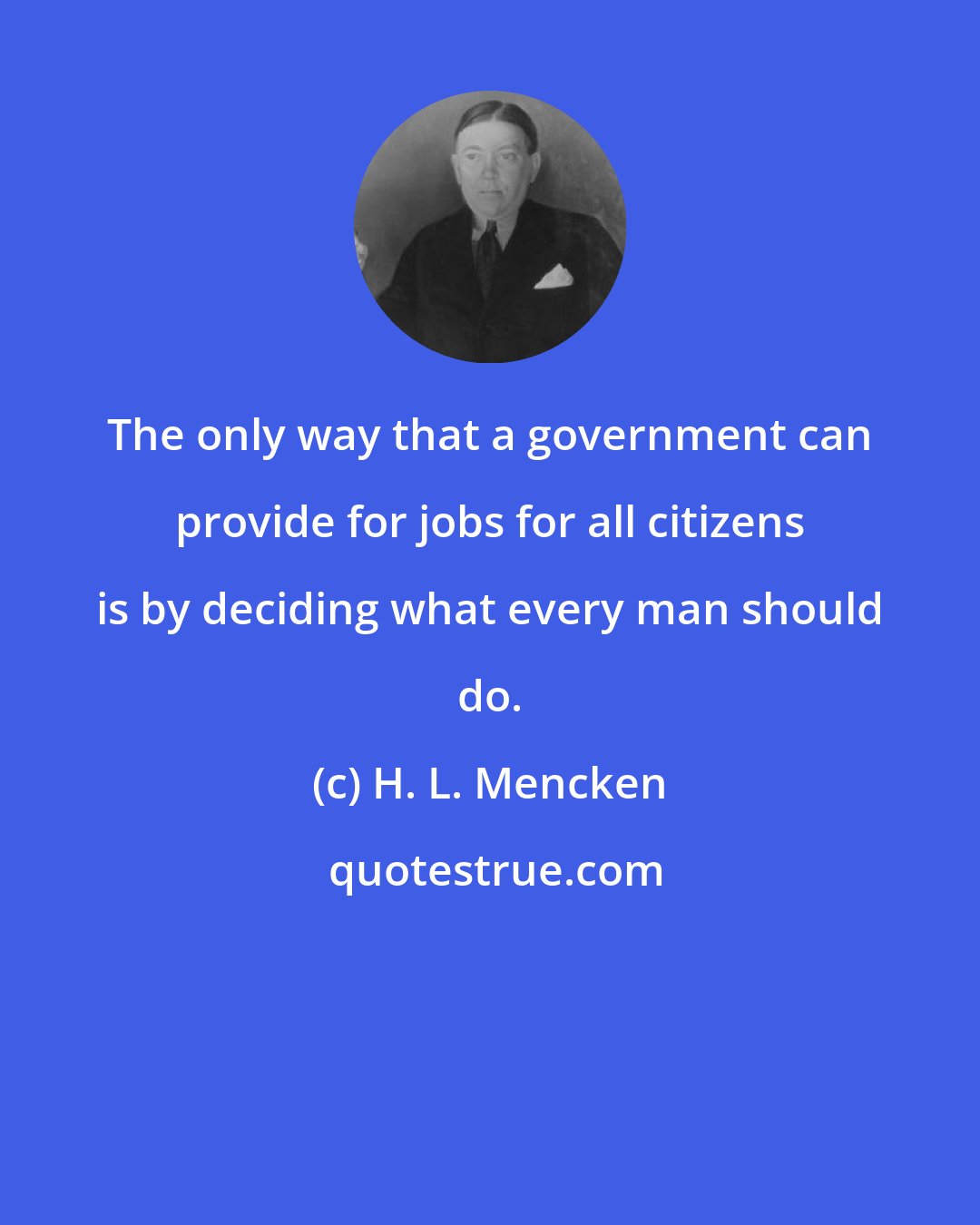 H. L. Mencken: The only way that a government can provide for jobs for all citizens is by deciding what every man should do.