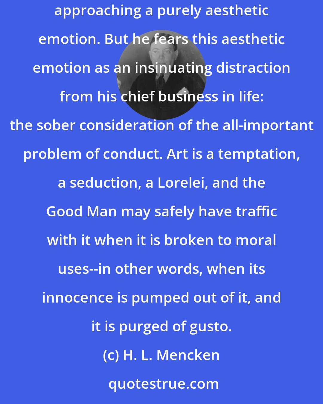 H. L. Mencken: The Puritan, of course, is not entirely devoid of aesthetic feeling. He has a taste for good form; he responds to style; he is even capable of something approaching a purely aesthetic emotion. But he fears this aesthetic emotion as an insinuating distraction from his chief business in life: the sober consideration of the all-important problem of conduct. Art is a temptation, a seduction, a Lorelei, and the Good Man may safely have traffic with it when it is broken to moral uses--in other words, when its innocence is pumped out of it, and it is purged of gusto.