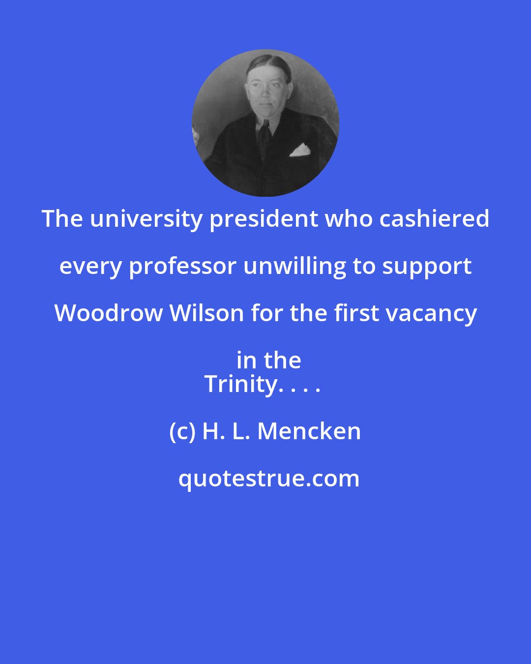H. L. Mencken: The university president who cashiered every professor unwilling to support Woodrow Wilson for the first vacancy in the
Trinity. . . .