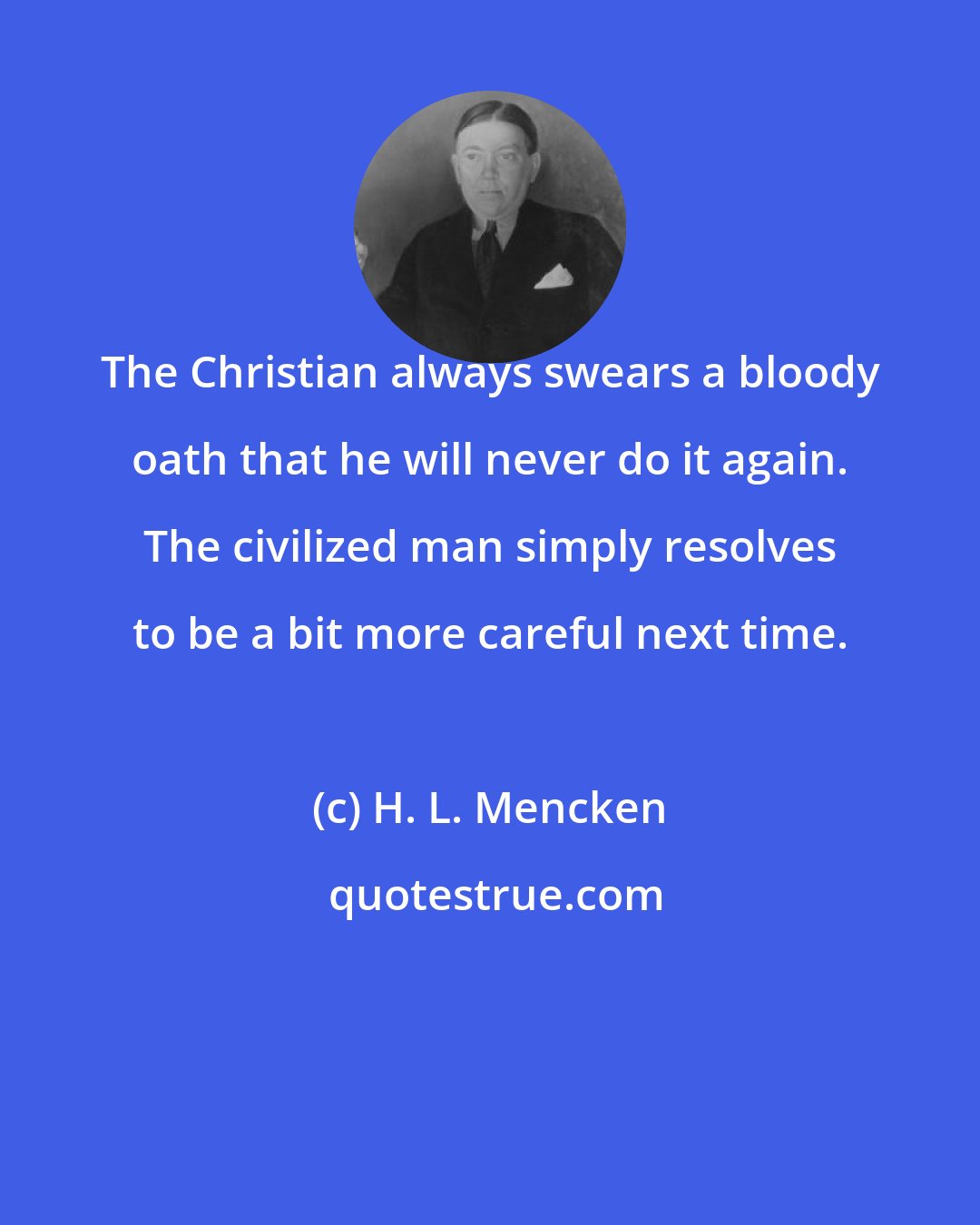 H. L. Mencken: The Christian always swears a bloody oath that he will never do it again. The civilized man simply resolves to be a bit more careful next time.