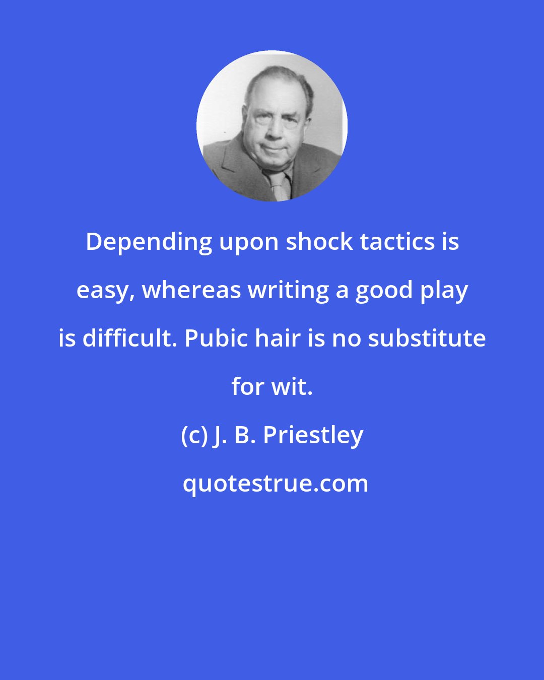 J. B. Priestley: Depending upon shock tactics is easy, whereas writing a good play is difficult. Pubic hair is no substitute for wit.