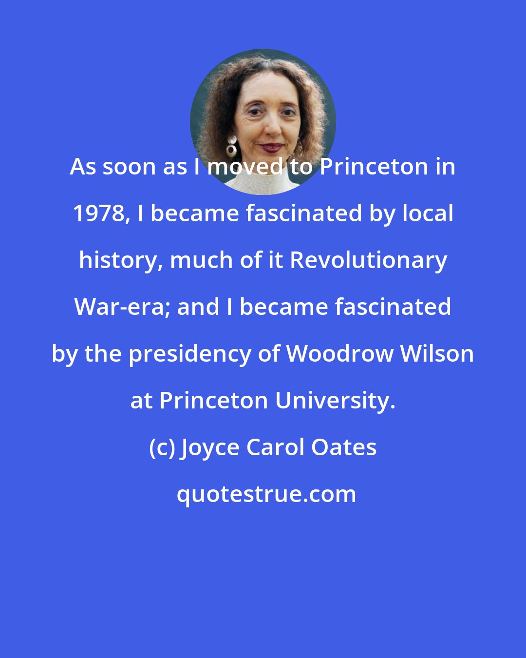 Joyce Carol Oates: As soon as I moved to Princeton in 1978, I became fascinated by local history, much of it Revolutionary War-era; and I became fascinated by the presidency of Woodrow Wilson at Princeton University.