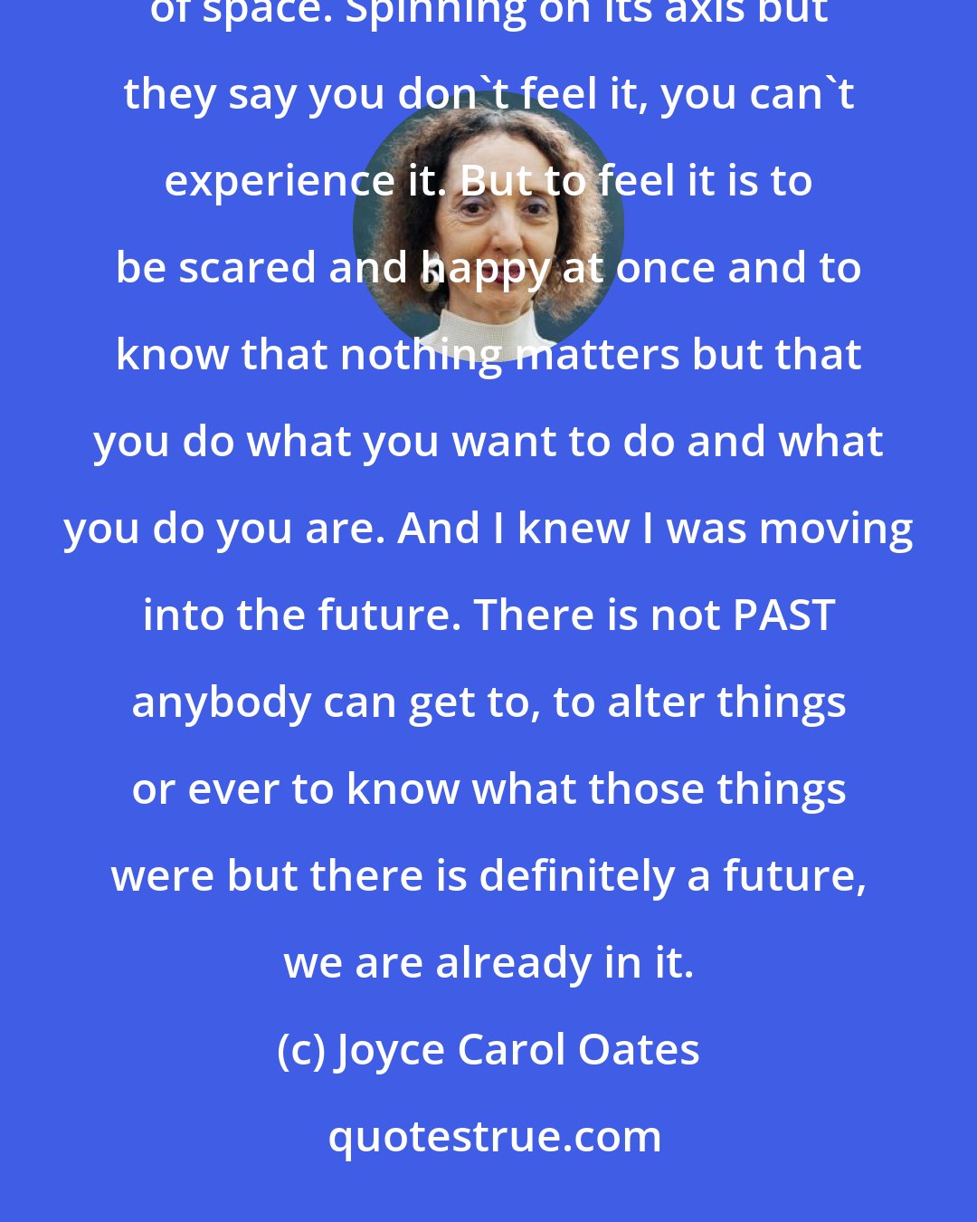 Joyce Carol Oates: For the first time driving that day I could feel the motion of the Earth. The Earth rushing through the emptiness of space. Spinning on its axis but they say you don't feel it, you can't experience it. But to feel it is to be scared and happy at once and to know that nothing matters but that you do what you want to do and what you do you are. And I knew I was moving into the future. There is not PAST anybody can get to, to alter things or ever to know what those things were but there is definitely a future, we are already in it.