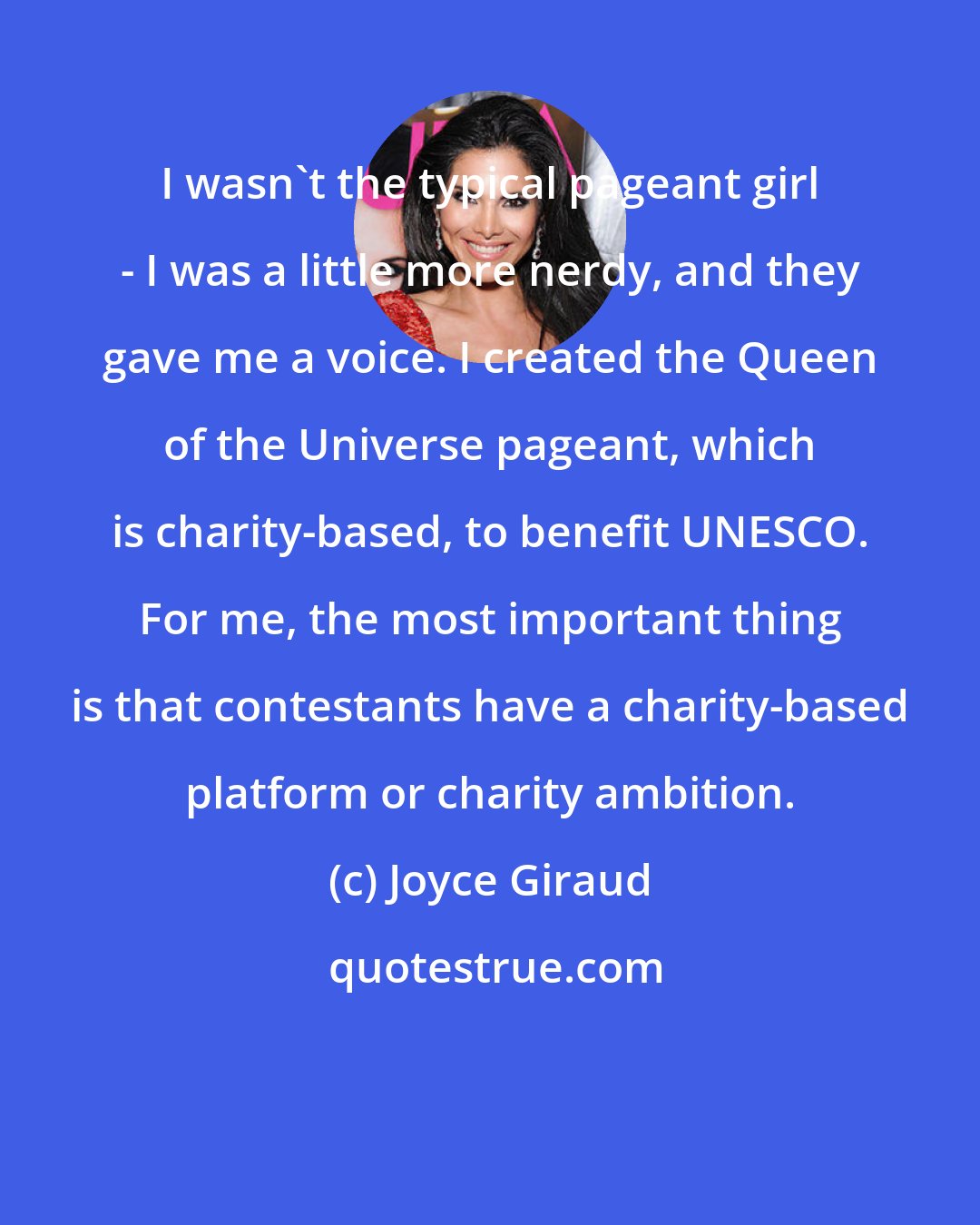 Joyce Giraud: I wasn't the typical pageant girl - I was a little more nerdy, and they gave me a voice. I created the Queen of the Universe pageant, which is charity-based, to benefit UNESCO. For me, the most important thing is that contestants have a charity-based platform or charity ambition.