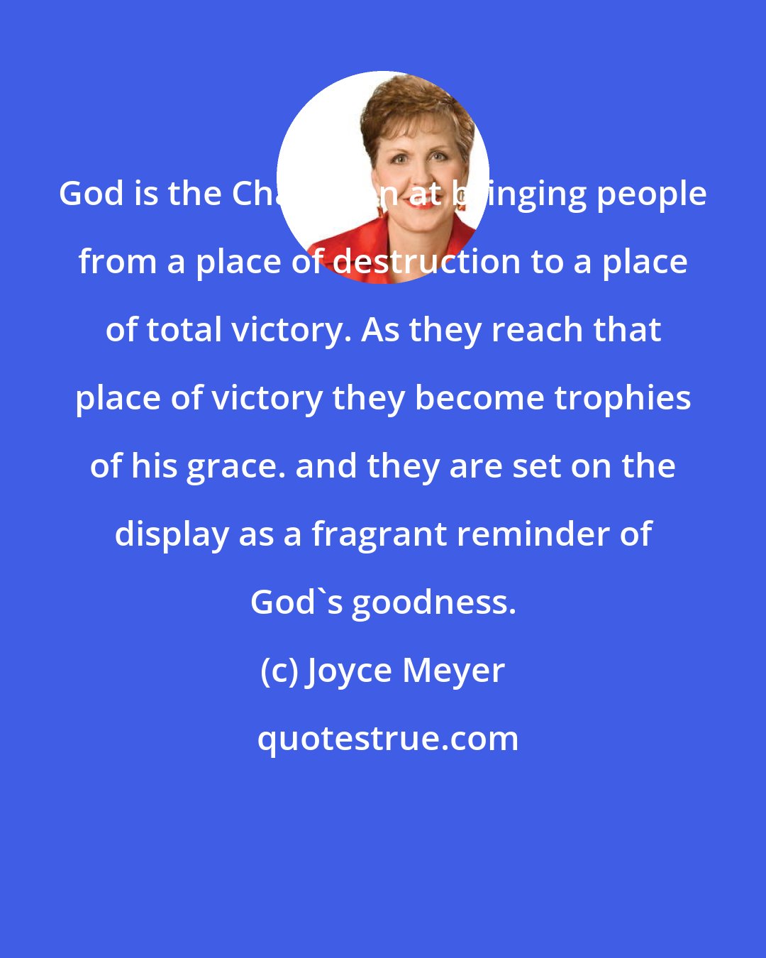 Joyce Meyer: God is the Champion at bringing people from a place of destruction to a place of total victory. As they reach that place of victory they become trophies of his grace. and they are set on the display as a fragrant reminder of God's goodness.