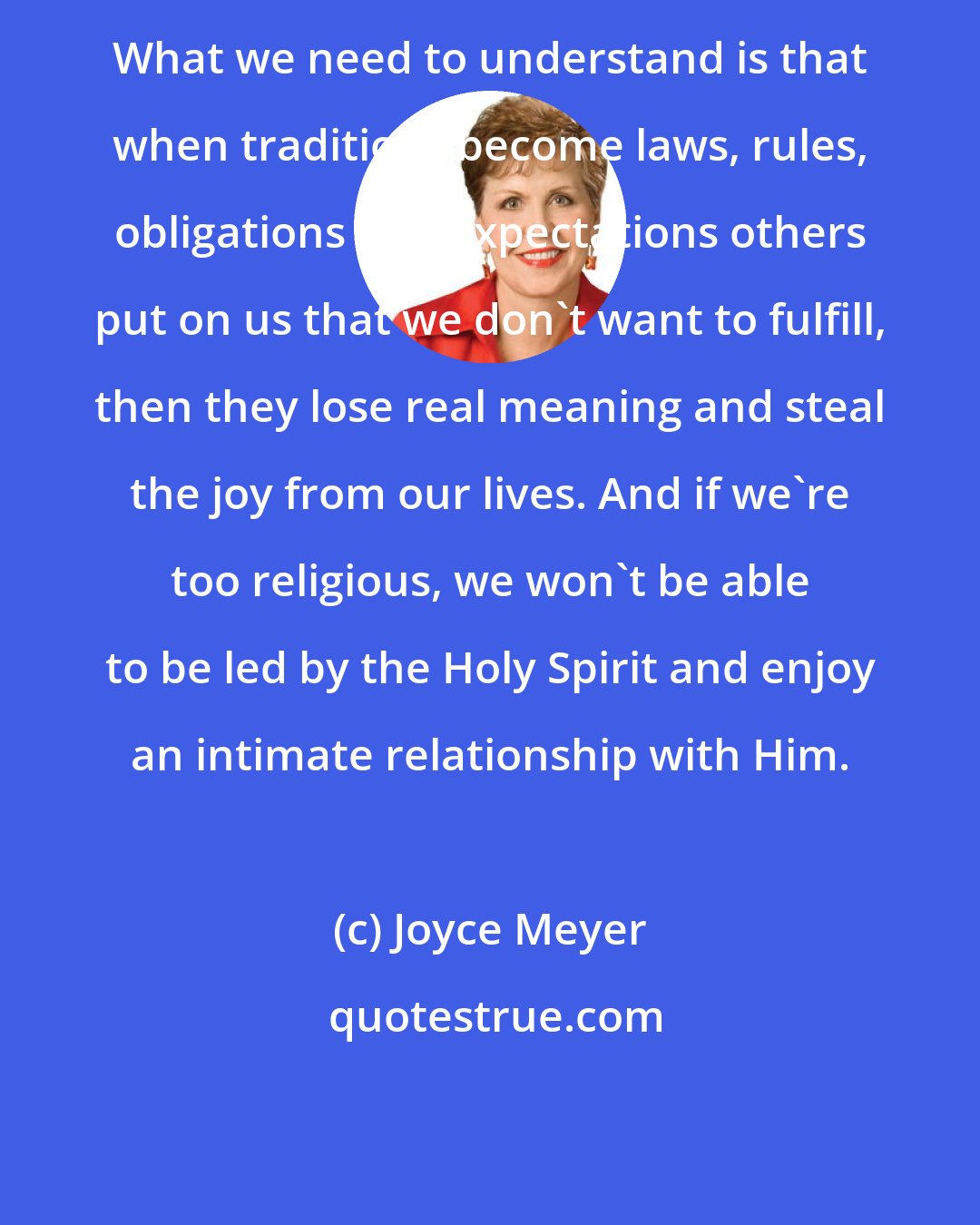 Joyce Meyer: What we need to understand is that when traditions become laws, rules, obligations and expectations others put on us that we don't want to fulfill, then they lose real meaning and steal the joy from our lives. And if we're too religious, we won't be able to be led by the Holy Spirit and enjoy an intimate relationship with Him.