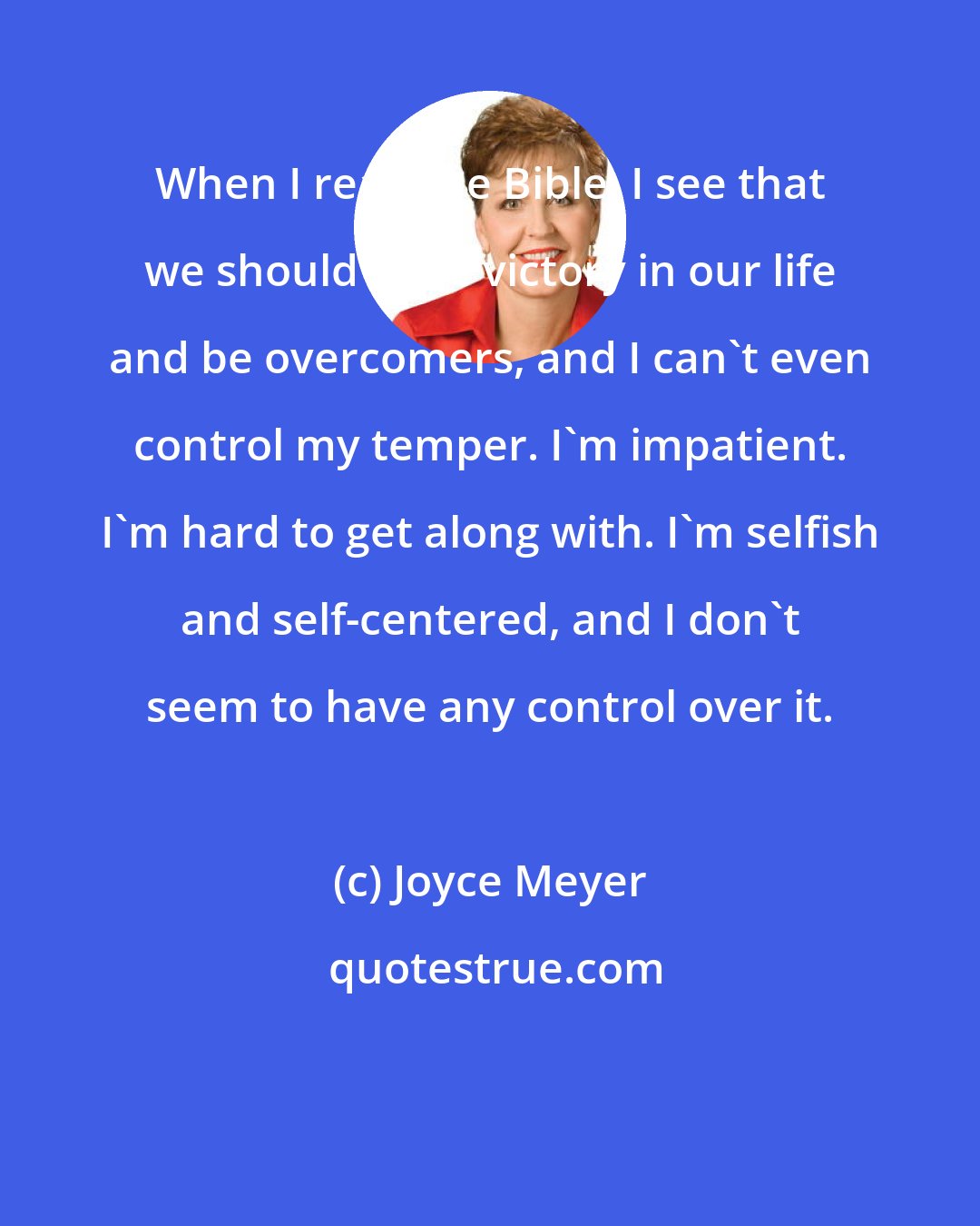 Joyce Meyer: When I read the Bible, I see that we should have victory in our life and be overcomers, and I can't even control my temper. I'm impatient. I'm hard to get along with. I'm selfish and self-centered, and I don't seem to have any control over it.
