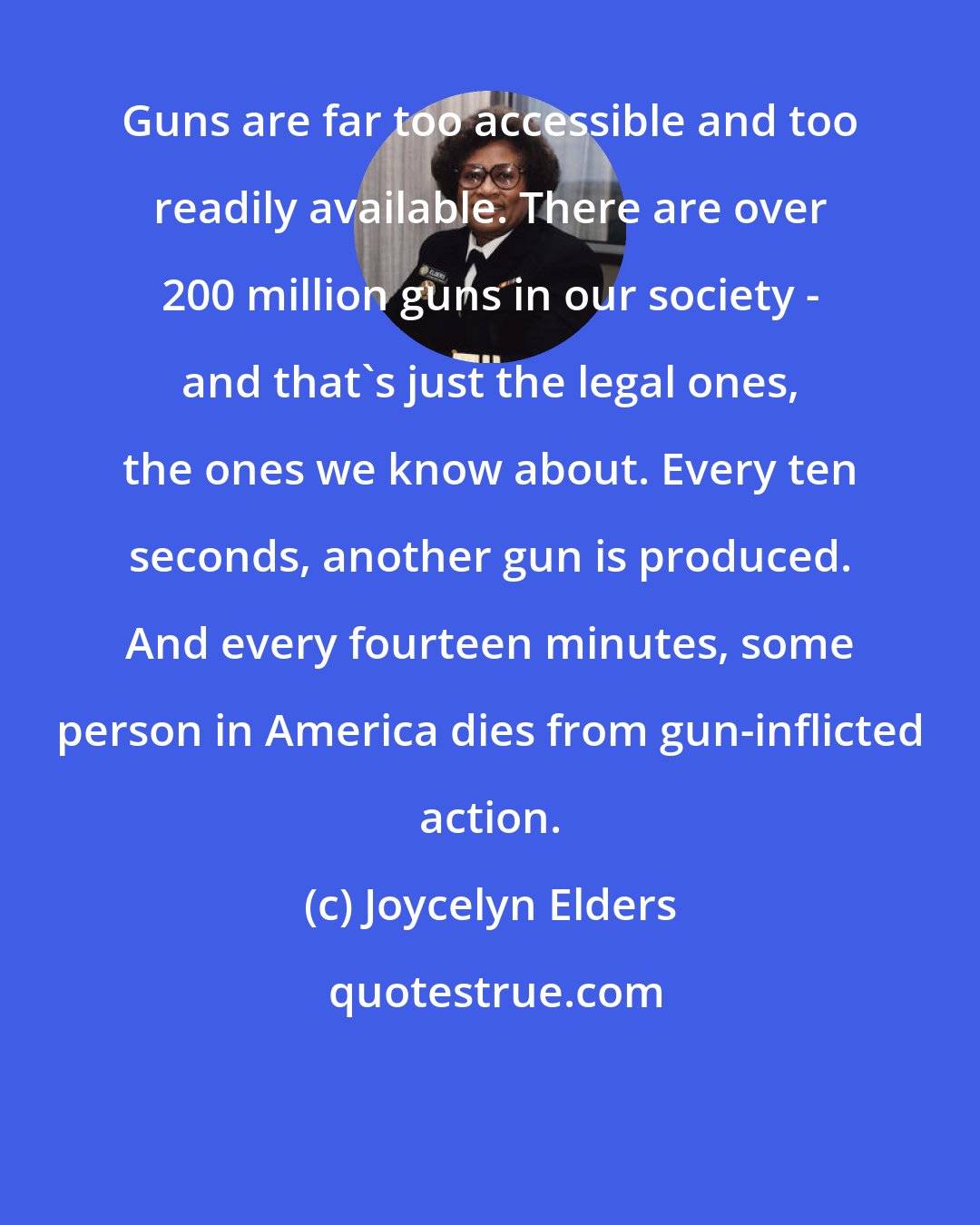 Joycelyn Elders: Guns are far too accessible and too readily available. There are over 200 million guns in our society - and that's just the legal ones, the ones we know about. Every ten seconds, another gun is produced. And every fourteen minutes, some person in America dies from gun-inflicted action.