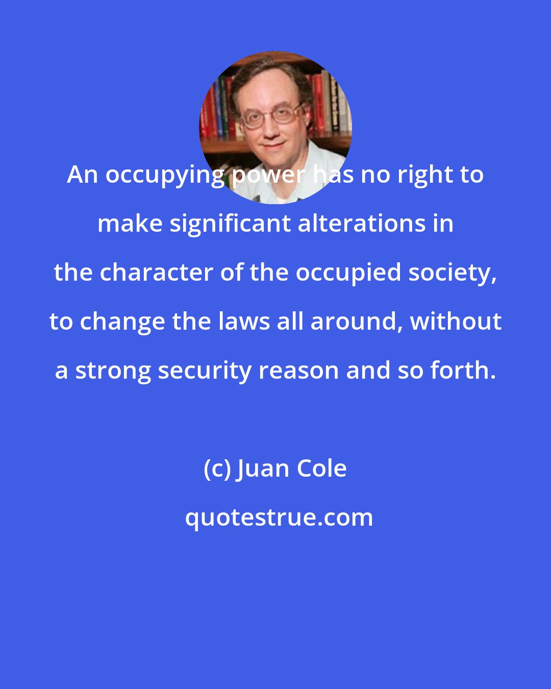 Juan Cole: An occupying power has no right to make significant alterations in the character of the occupied society, to change the laws all around, without a strong security reason and so forth.