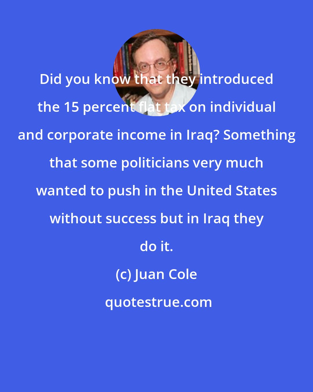 Juan Cole: Did you know that they introduced the 15 percent flat tax on individual and corporate income in Iraq? Something that some politicians very much wanted to push in the United States without success but in Iraq they do it.