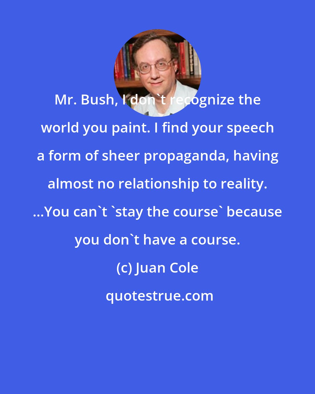 Juan Cole: Mr. Bush, I don't recognize the world you paint. I find your speech a form of sheer propaganda, having almost no relationship to reality. ...You can't 'stay the course' because you don't have a course.