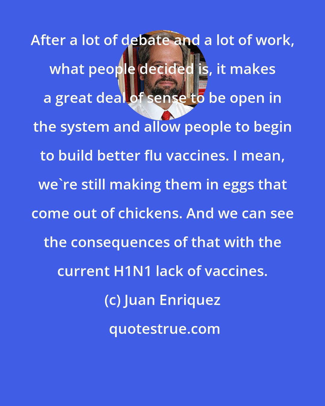 Juan Enriquez: After a lot of debate and a lot of work, what people decided is, it makes a great deal of sense to be open in the system and allow people to begin to build better flu vaccines. I mean, we're still making them in eggs that come out of chickens. And we can see the consequences of that with the current H1N1 lack of vaccines.