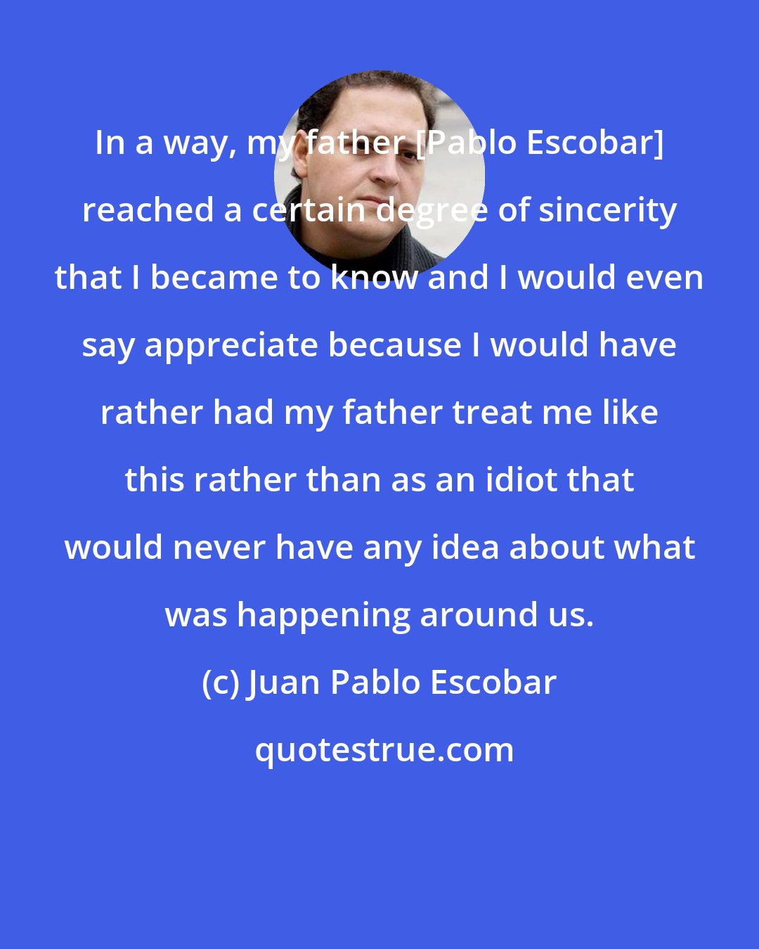 Juan Pablo Escobar: In a way, my father [Pablo Escobar] reached a certain degree of sincerity that I became to know and I would even say appreciate because I would have rather had my father treat me like this rather than as an idiot that would never have any idea about what was happening around us.