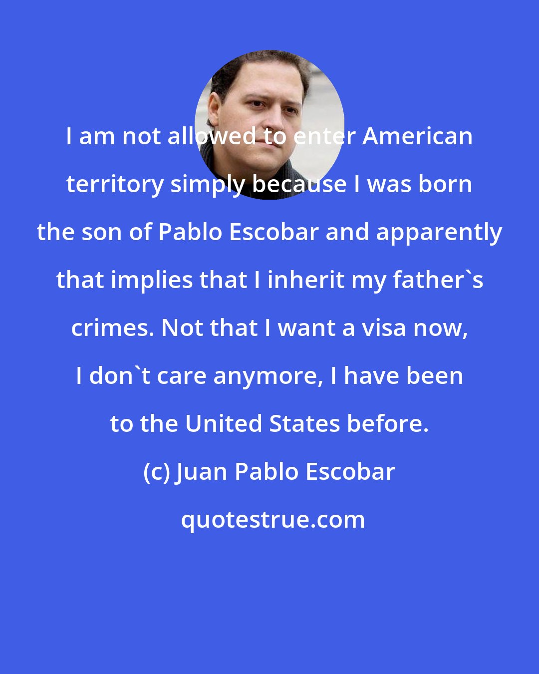 Juan Pablo Escobar: I am not allowed to enter American territory simply because I was born the son of Pablo Escobar and apparently that implies that I inherit my father's crimes. Not that I want a visa now, I don't care anymore, I have been to the United States before.