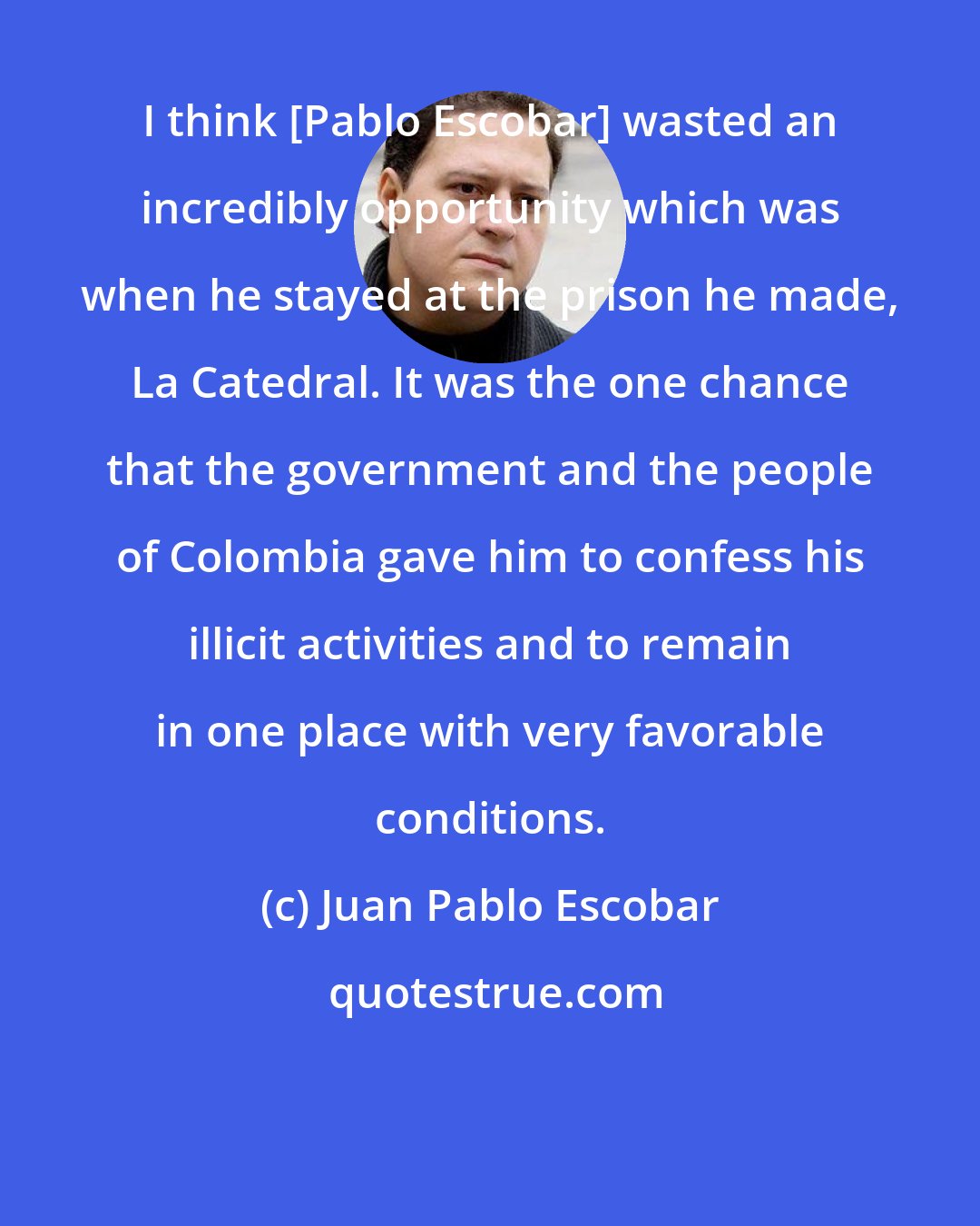 Juan Pablo Escobar: I think [Pablo Escobar] wasted an incredibly opportunity which was when he stayed at the prison he made, La Catedral. It was the one chance that the government and the people of Colombia gave him to confess his illicit activities and to remain in one place with very favorable conditions.