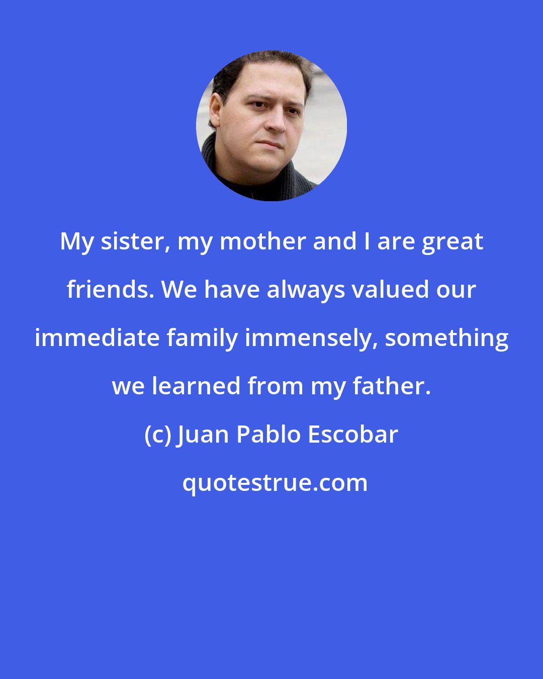Juan Pablo Escobar: My sister, my mother and I are great friends. We have always valued our immediate family immensely, something we learned from my father.