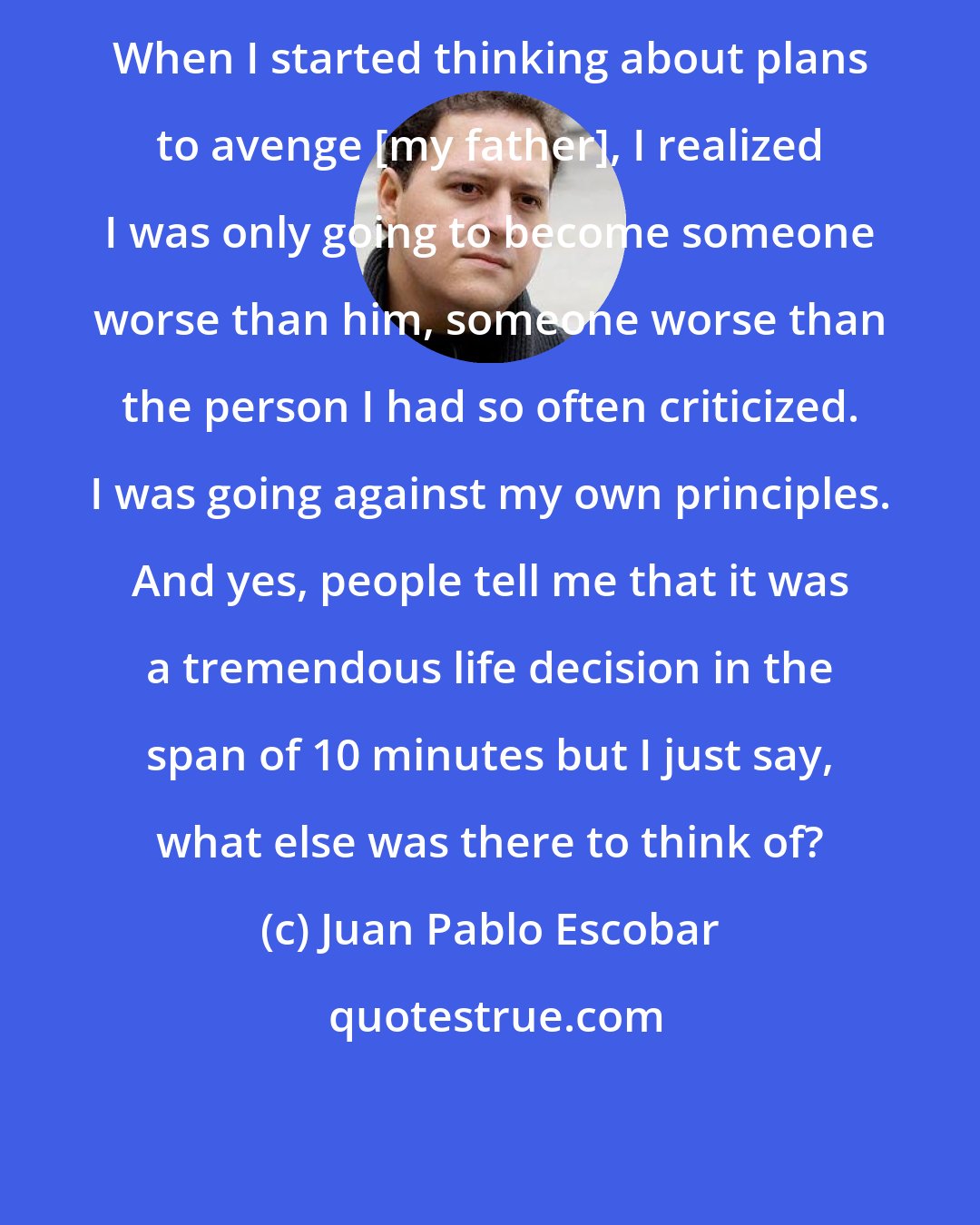 Juan Pablo Escobar: When I started thinking about plans to avenge [my father], I realized I was only going to become someone worse than him, someone worse than the person I had so often criticized. I was going against my own principles. And yes, people tell me that it was a tremendous life decision in the span of 10 minutes but I just say, what else was there to think of?