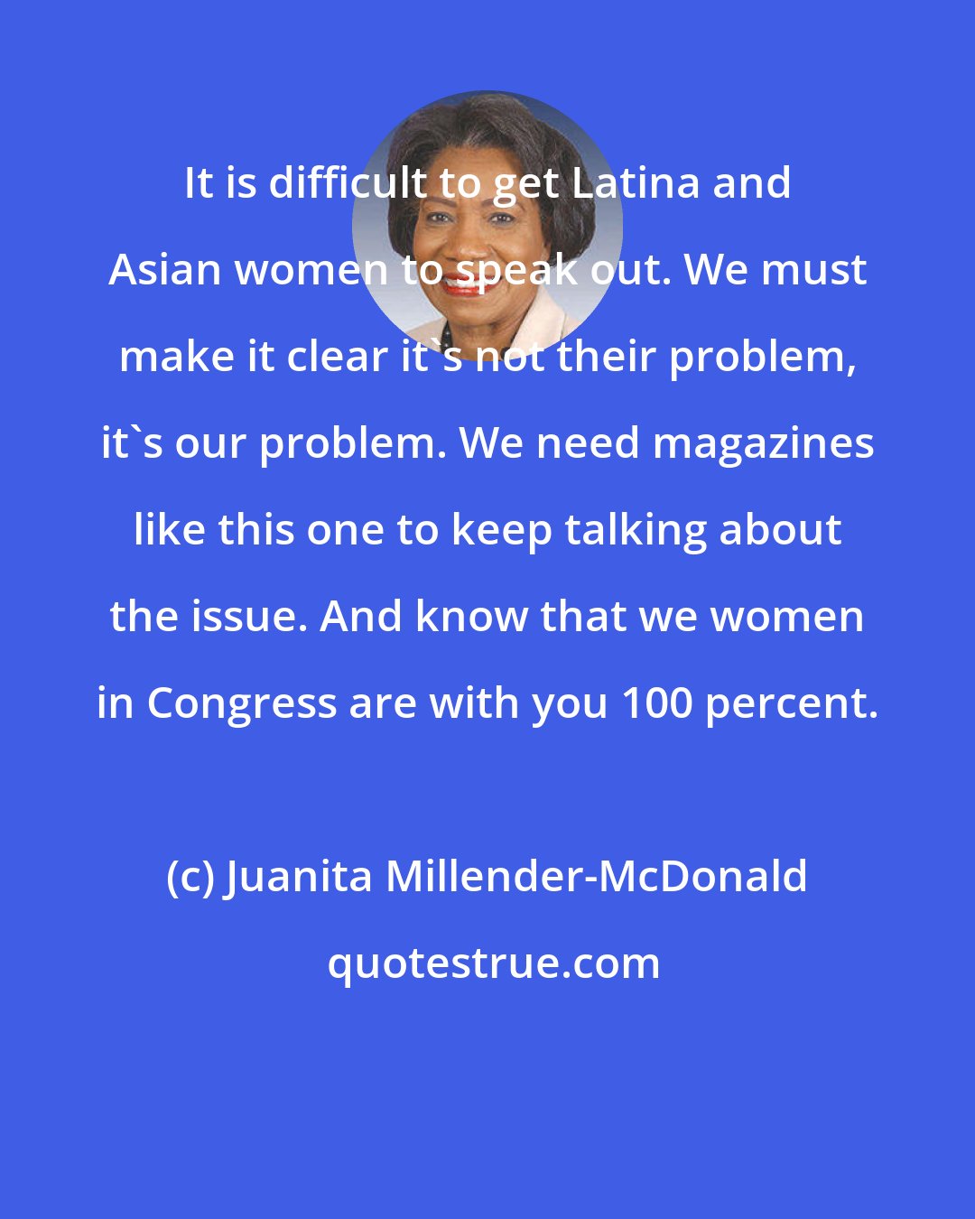 Juanita Millender-McDonald: It is difficult to get Latina and Asian women to speak out. We must make it clear it's not their problem, it's our problem. We need magazines like this one to keep talking about the issue. And know that we women in Congress are with you 100 percent.