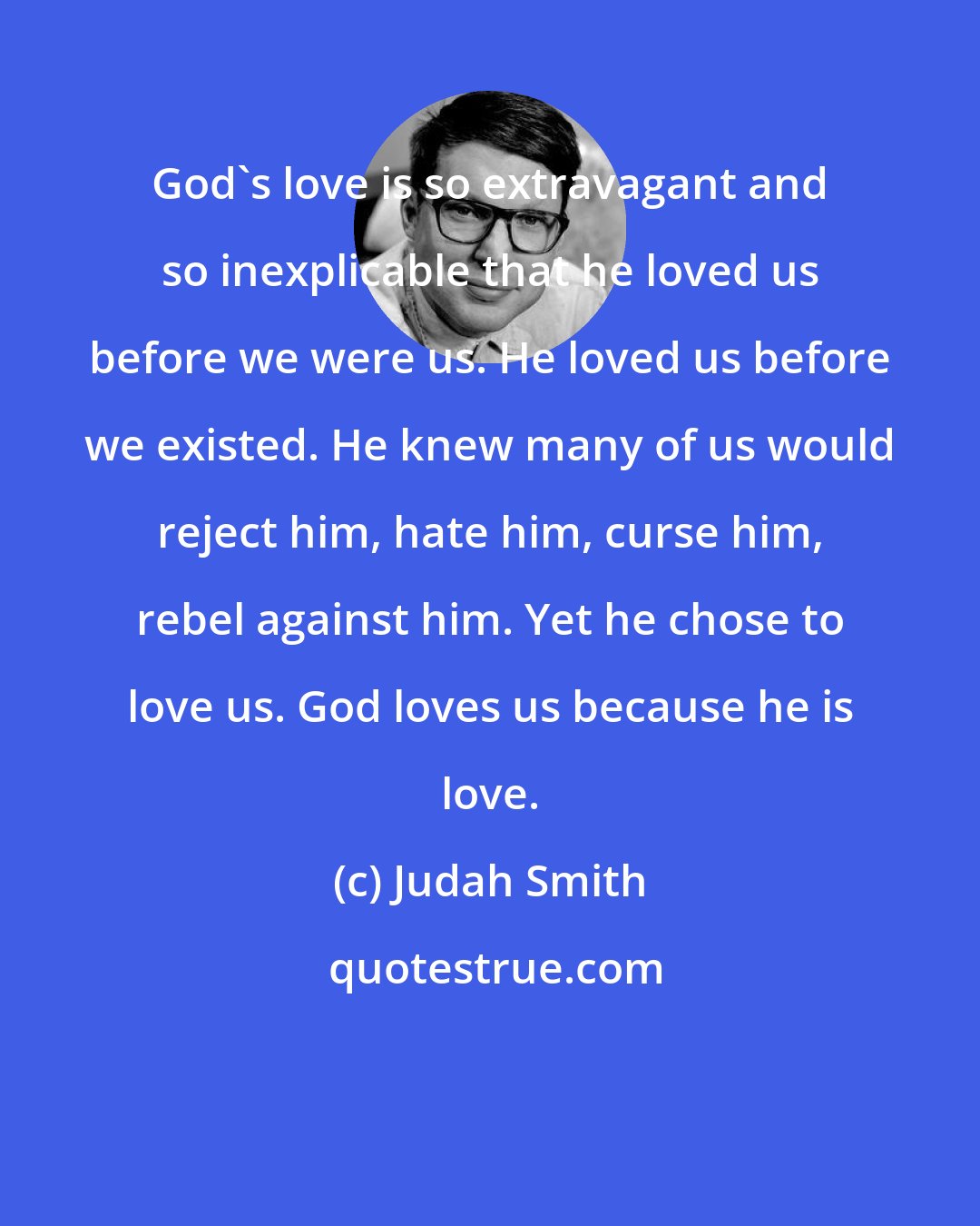 Judah Smith: God's love is so extravagant and so inexplicable that he loved us before we were us. He loved us before we existed. He knew many of us would reject him, hate him, curse him, rebel against him. Yet he chose to love us. God loves us because he is love.
