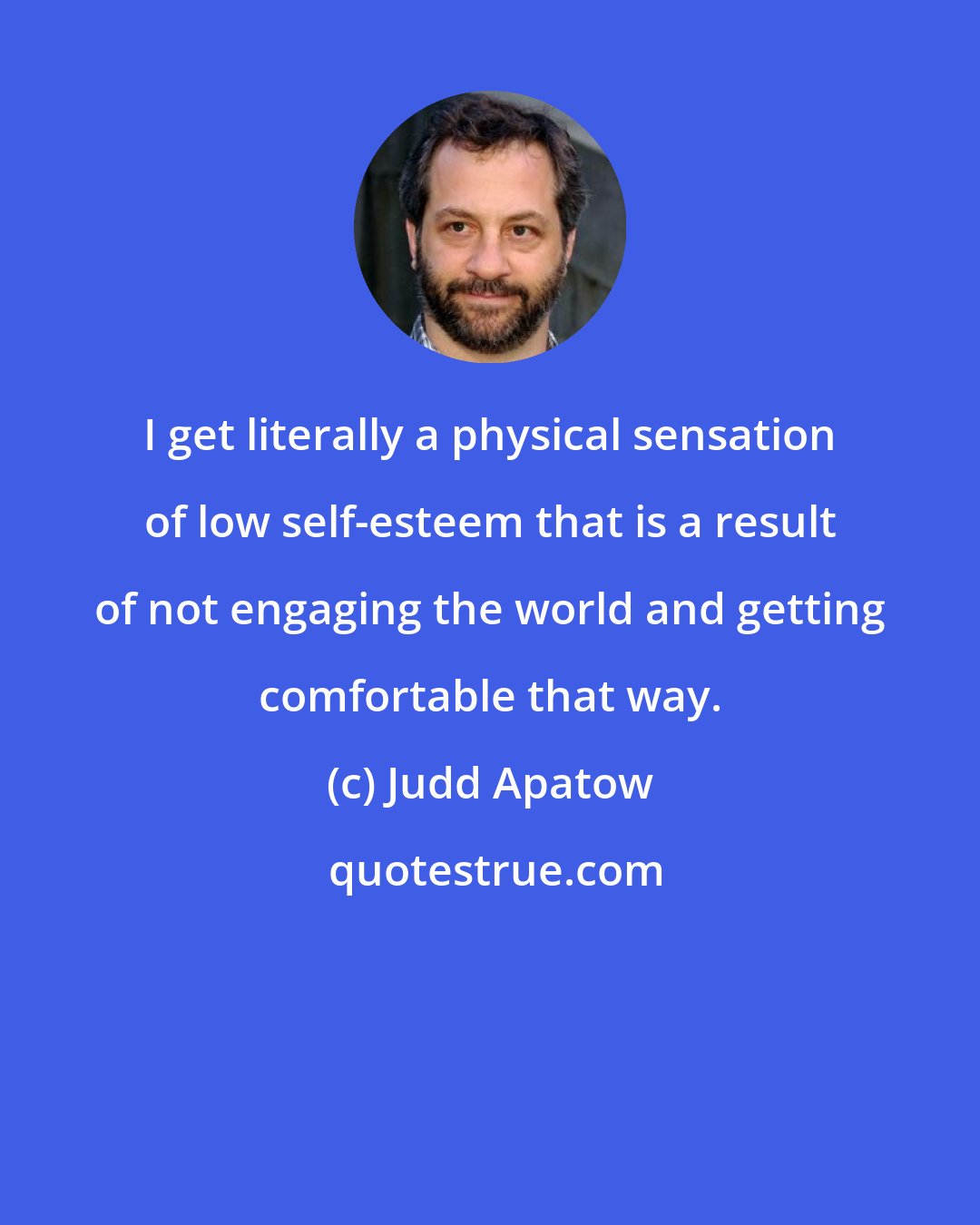 Judd Apatow: I get literally a physical sensation of low self-esteem that is a result of not engaging the world and getting comfortable that way.