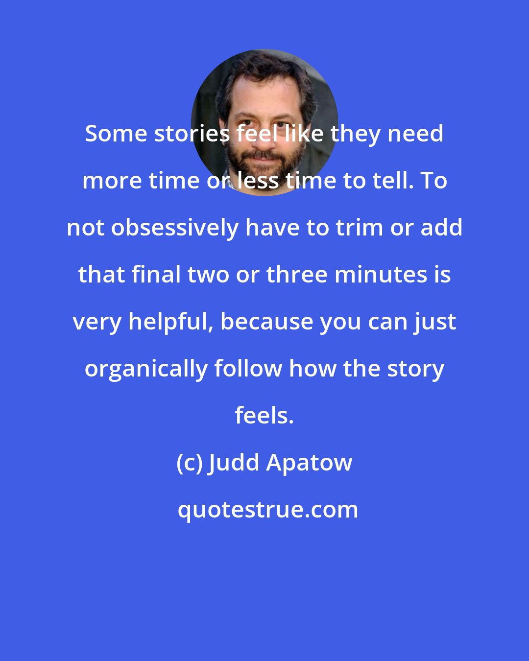 Judd Apatow: Some stories feel like they need more time or less time to tell. To not obsessively have to trim or add that final two or three minutes is very helpful, because you can just organically follow how the story feels.