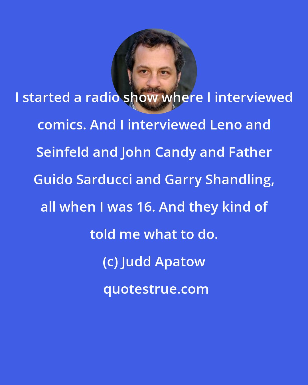 Judd Apatow: I started a radio show where I interviewed comics. And I interviewed Leno and Seinfeld and John Candy and Father Guido Sarducci and Garry Shandling, all when I was 16. And they kind of told me what to do.
