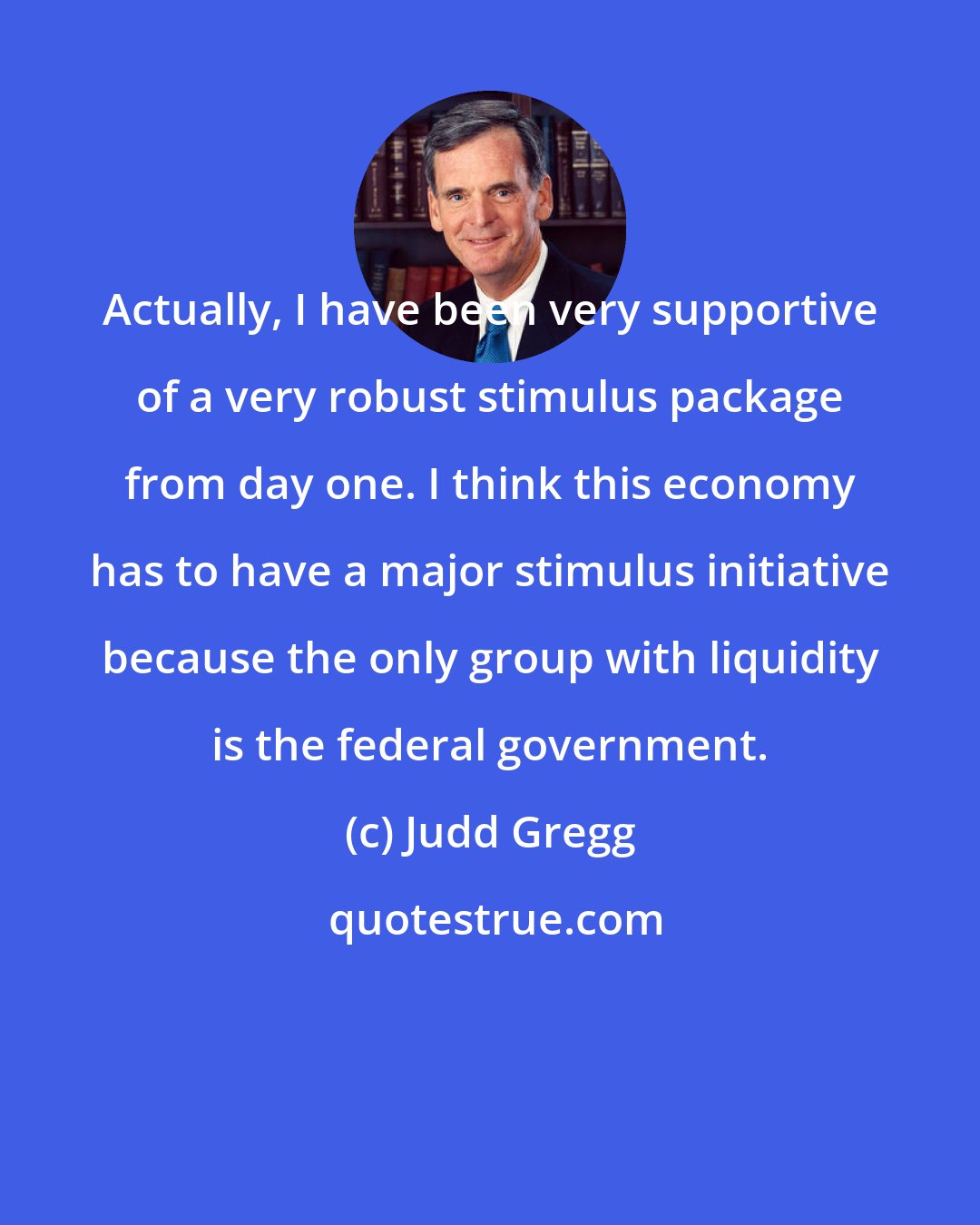 Judd Gregg: Actually, I have been very supportive of a very robust stimulus package from day one. I think this economy has to have a major stimulus initiative because the only group with liquidity is the federal government.