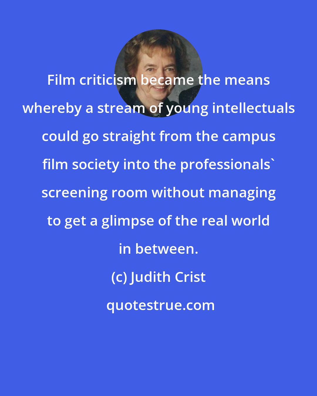 Judith Crist: Film criticism became the means whereby a stream of young intellectuals could go straight from the campus film society into the professionals' screening room without managing to get a glimpse of the real world in between.