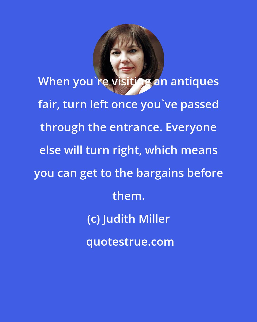 Judith Miller: When you're visiting an antiques fair, turn left once you've passed through the entrance. Everyone else will turn right, which means you can get to the bargains before them.