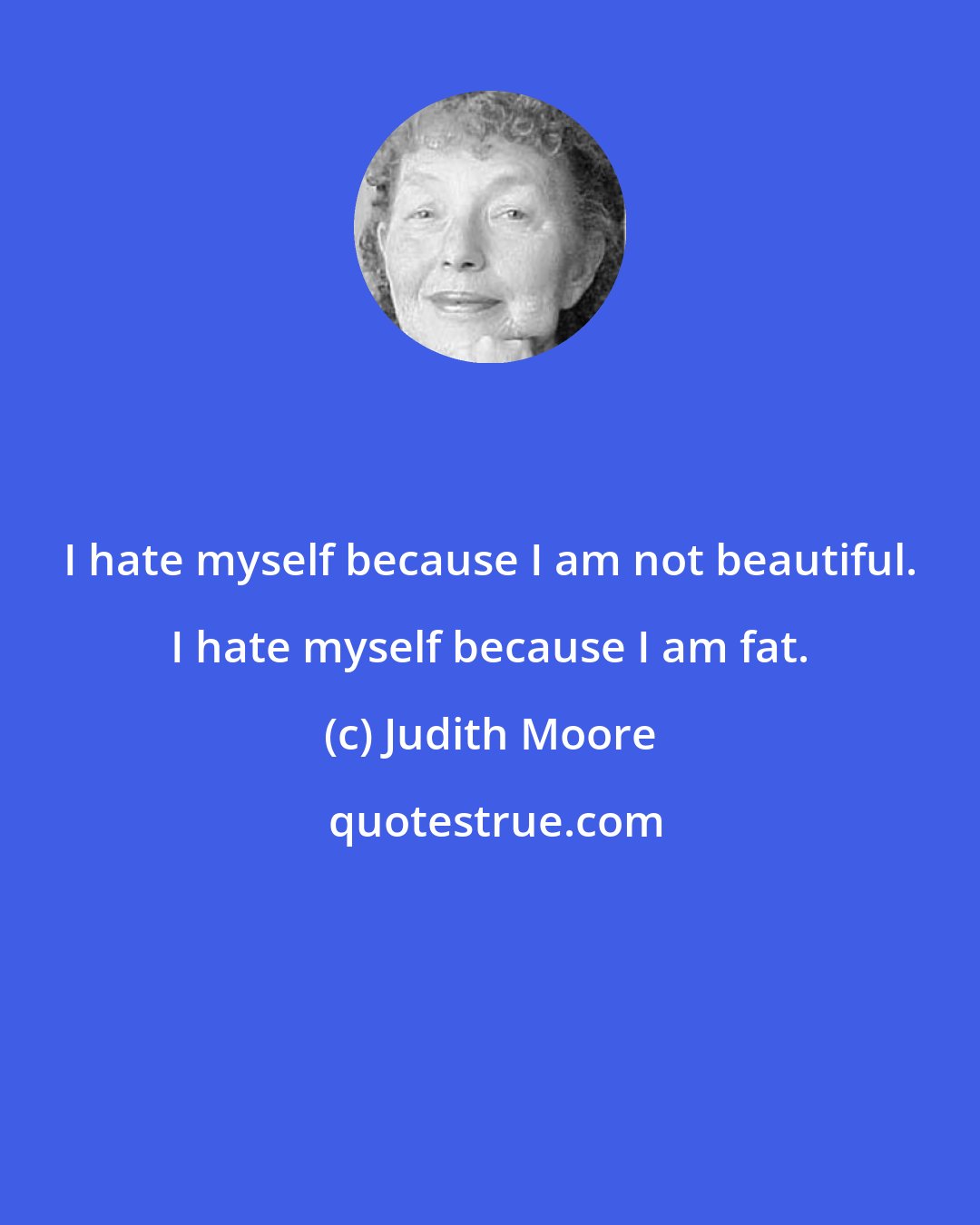 Judith Moore: I hate myself because I am not beautiful. I hate myself because I am fat.