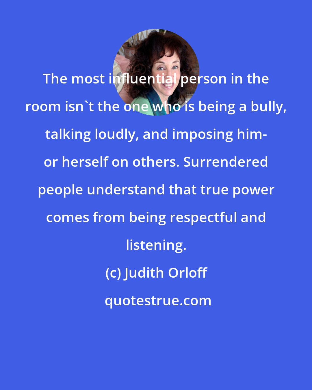 Judith Orloff: The most influential person in the room isn't the one who is being a bully, talking loudly, and imposing him- or herself on others. Surrendered people understand that true power comes from being respectful and listening.