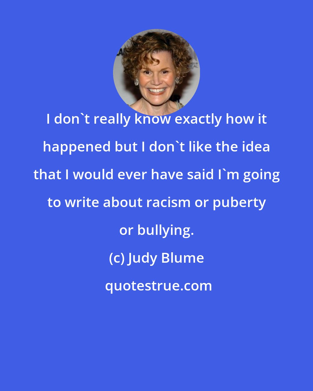 Judy Blume: I don't really know exactly how it happened but I don't like the idea that I would ever have said I'm going to write about racism or puberty or bullying.