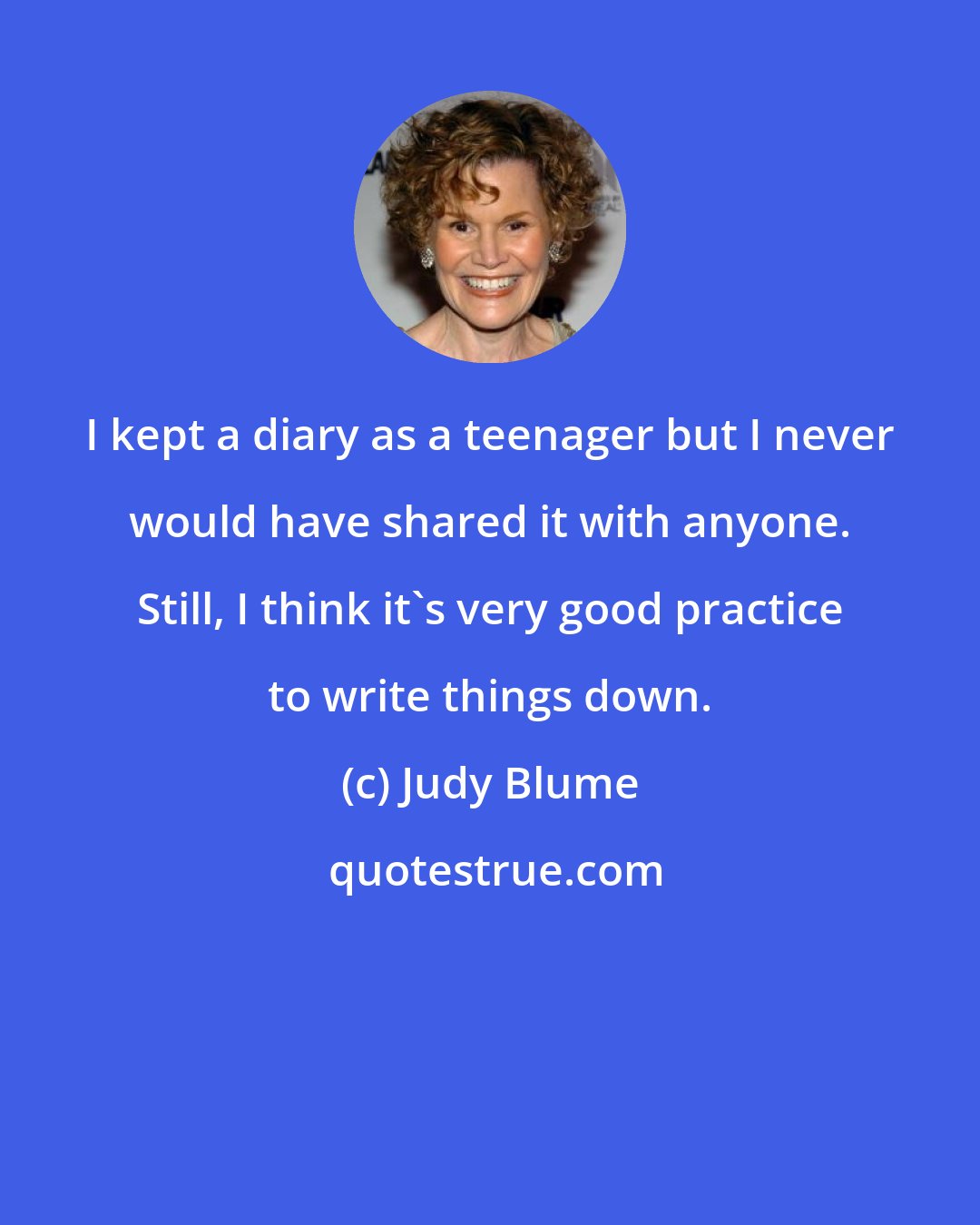 Judy Blume: I kept a diary as a teenager but I never would have shared it with anyone. Still, I think it's very good practice to write things down.