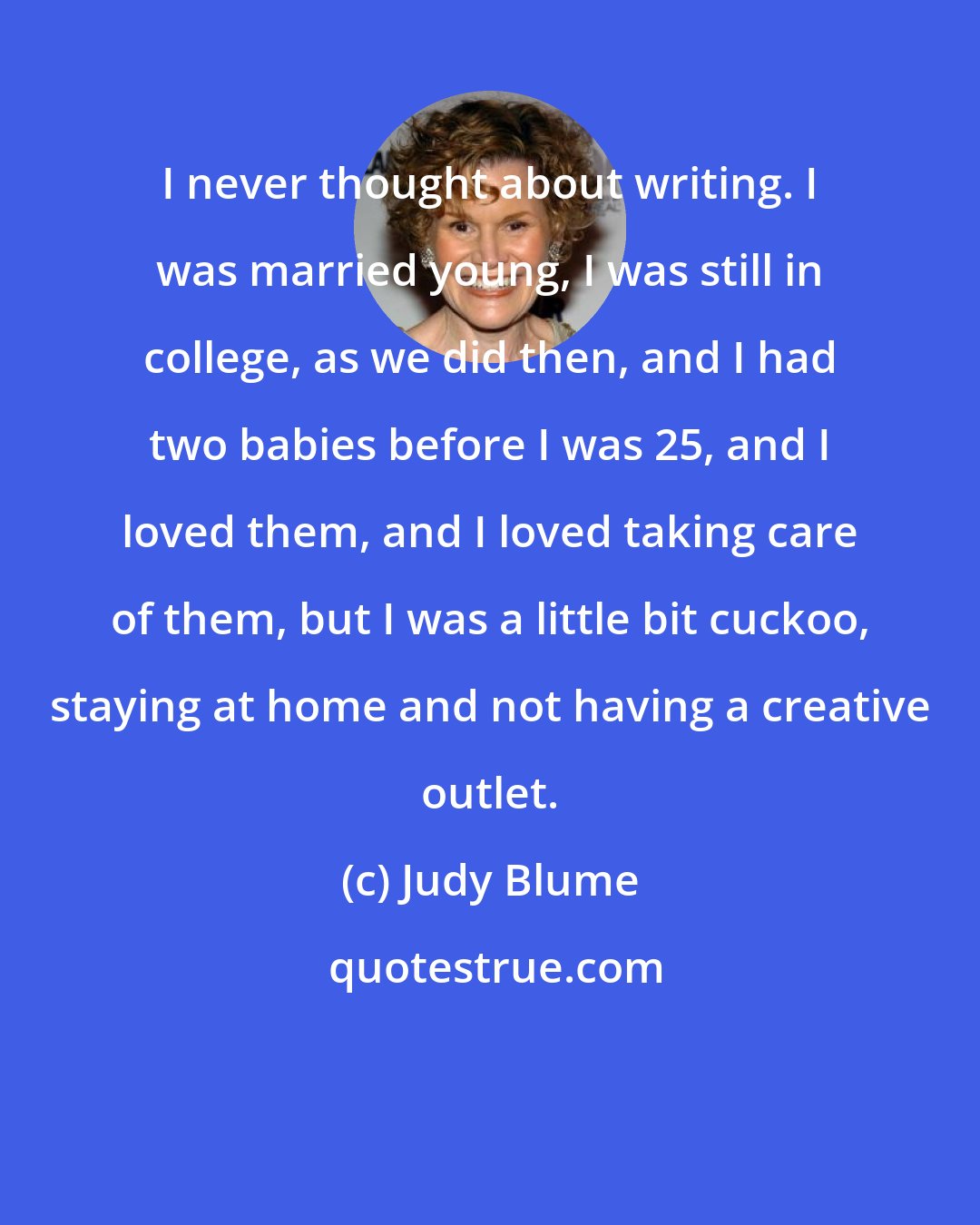 Judy Blume: I never thought about writing. I was married young, I was still in college, as we did then, and I had two babies before I was 25, and I loved them, and I loved taking care of them, but I was a little bit cuckoo, staying at home and not having a creative outlet.