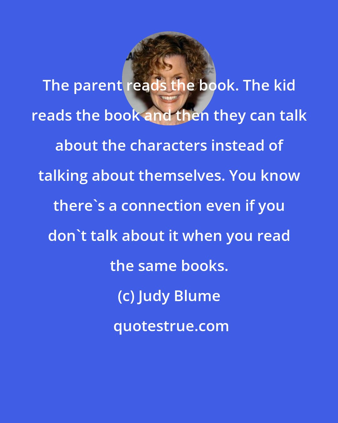 Judy Blume: The parent reads the book. The kid reads the book and then they can talk about the characters instead of talking about themselves. You know there's a connection even if you don't talk about it when you read the same books.