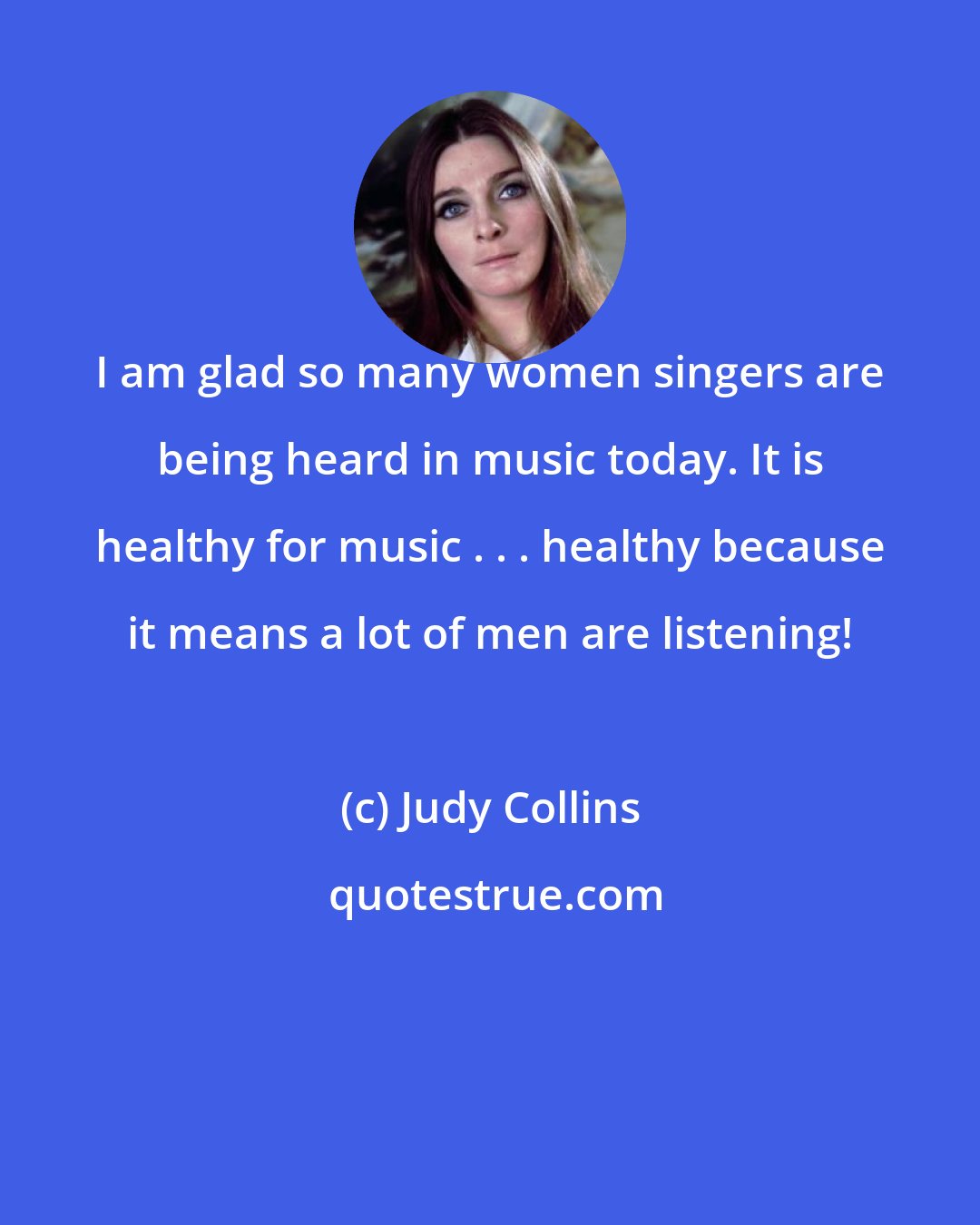Judy Collins: I am glad so many women singers are being heard in music today. It is healthy for music . . . healthy because it means a lot of men are listening!