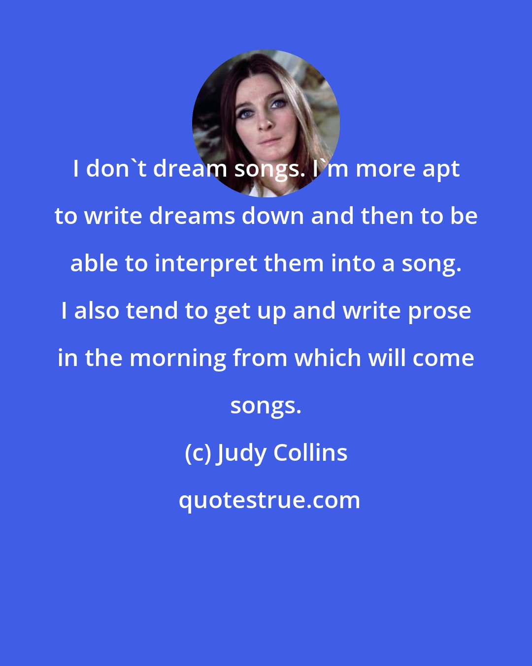 Judy Collins: I don't dream songs. I'm more apt to write dreams down and then to be able to interpret them into a song. I also tend to get up and write prose in the morning from which will come songs.