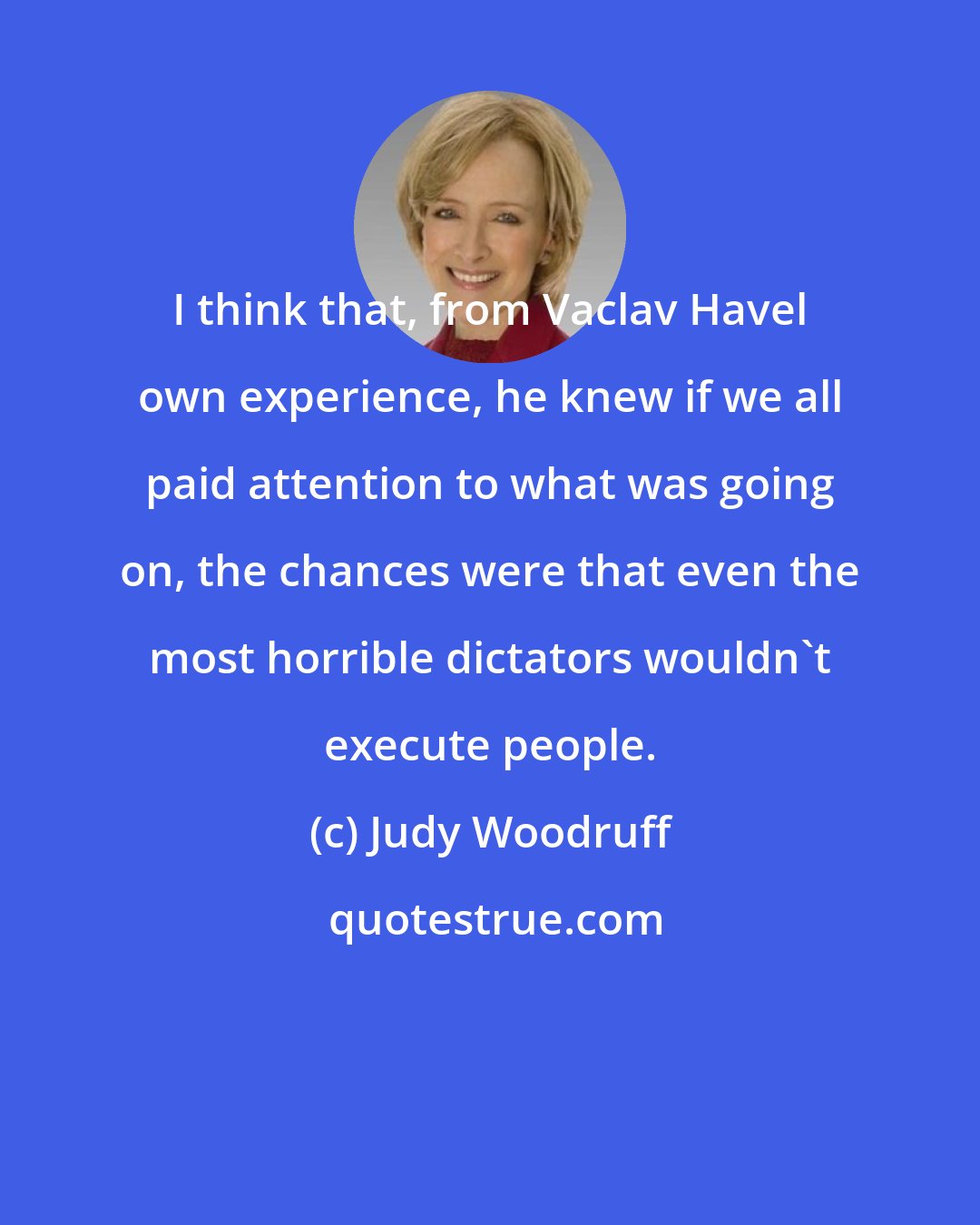 Judy Woodruff: I think that, from Vaclav Havel own experience, he knew if we all paid attention to what was going on, the chances were that even the most horrible dictators wouldn't execute people.