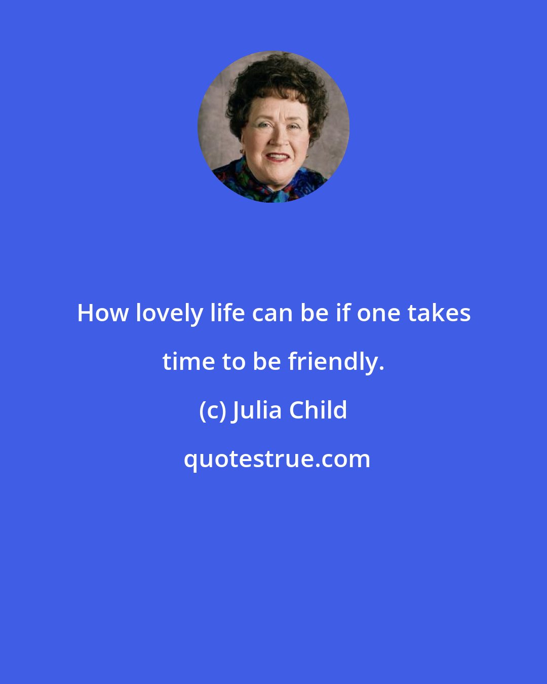 Julia Child: How lovely life can be if one takes time to be friendly.