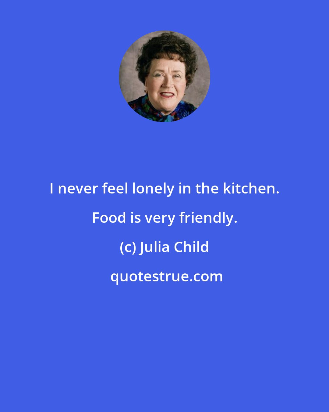 Julia Child: I never feel lonely in the kitchen. Food is very friendly.