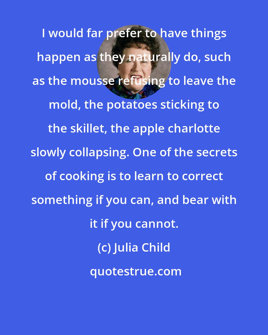 Julia Child: I would far prefer to have things happen as they naturally do, such as the mousse refusing to leave the mold, the potatoes sticking to the skillet, the apple charlotte slowly collapsing. One of the secrets of cooking is to learn to correct something if you can, and bear with it if you cannot.