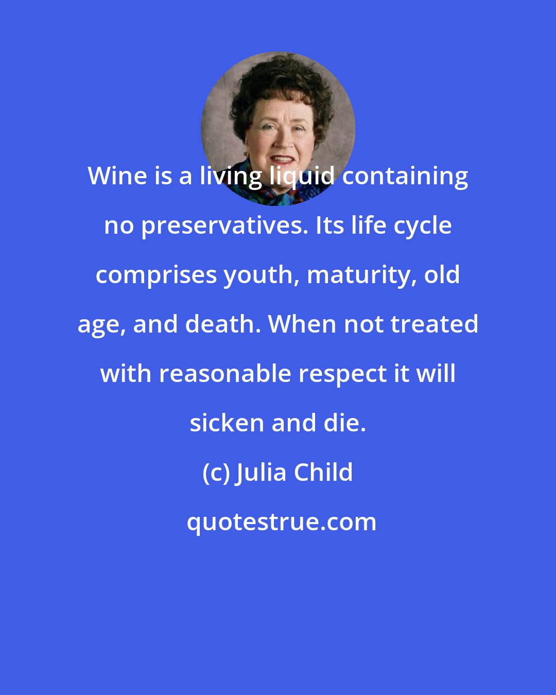 Julia Child: Wine is a living liquid containing no preservatives. Its life cycle comprises youth, maturity, old age, and death. When not treated with reasonable respect it will sicken and die.