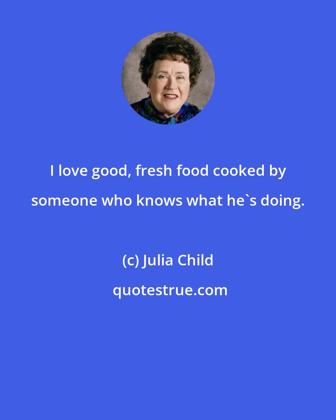 Julia Child: I love good, fresh food cooked by someone who knows what he's doing.