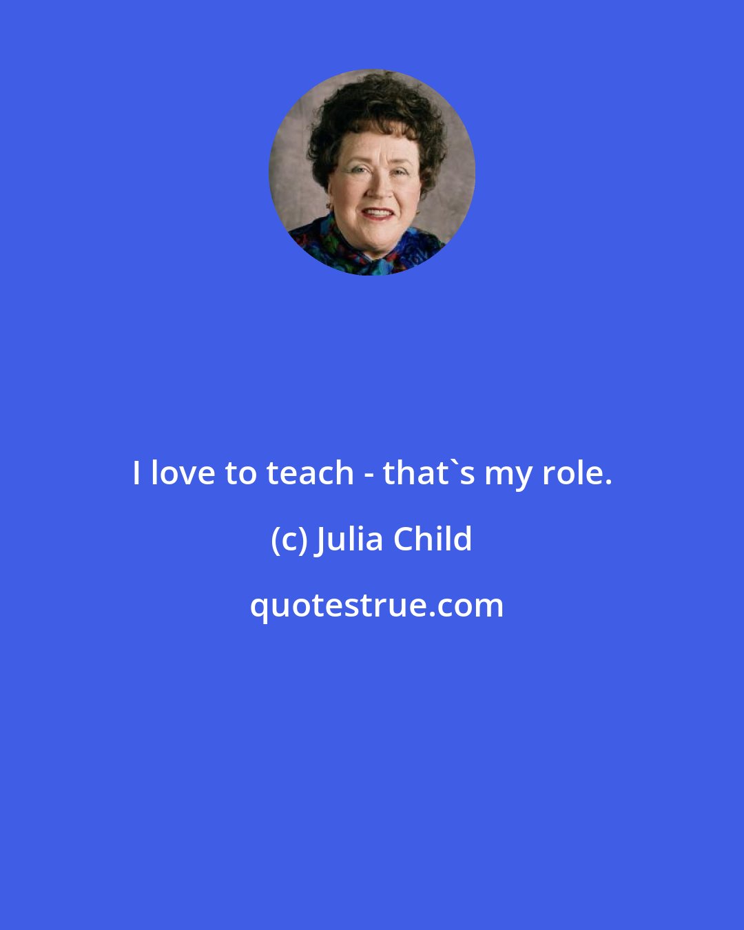 Julia Child: I love to teach - that's my role.