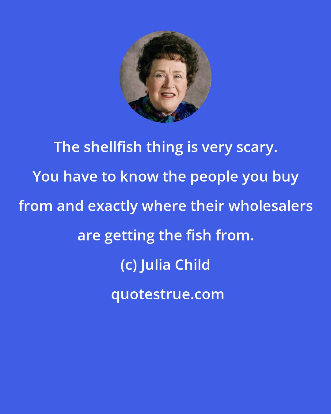Julia Child: The shellfish thing is very scary. You have to know the people you buy from and exactly where their wholesalers are getting the fish from.