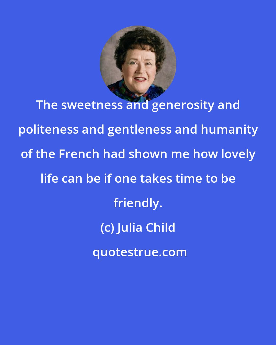 Julia Child: The sweetness and generosity and politeness and gentleness and humanity of the French had shown me how lovely life can be if one takes time to be friendly.